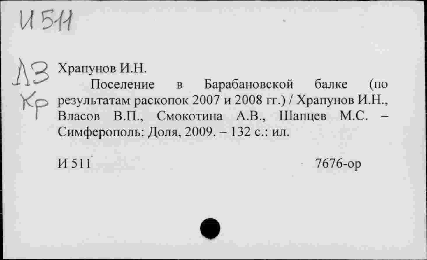 ﻿U 5-ї-?
Д О Храпунов И.Н.
J-1	Поселение
р> результатам раскопок
і Власов В.П., Смою
в Барабановской балке (по : 2007 и 2008 гг.) / Храпунов И.Н., Смокотина А.В., Шапцев М.С. — Симферополь: Доля, 2009. - 132 с.: ил.
И511
7676-ор